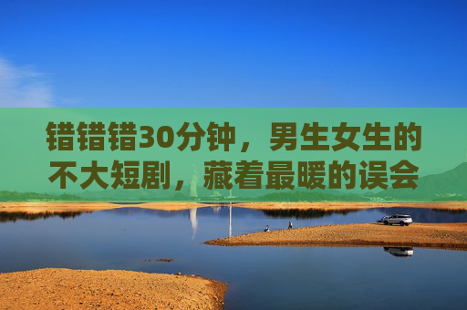 错错错30分钟，男生女生的不大短剧，藏着最暖的误会，错错错30分钟，男生女生的暖误会