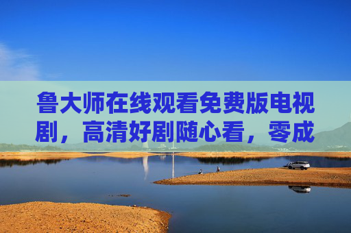 鲁大师在线观看免费版电视剧，高清好剧随心看，零成本追剧新体验