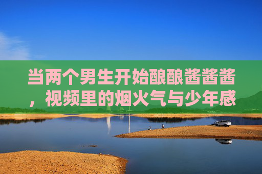 当两个男生开始酿酿酱酱酱，视频里的烟火气与少年感，烟火酿少年情，两个男生的酿酿酱酱与青春暖意
