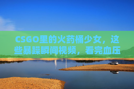 CSGO里的火药桶少女，这些暴躁瞬间视频，看完血压飙升却又忍不住笑出声！CSGO火药桶少女暴躁瞬间，血压飙升却笑出声！