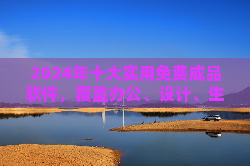 2024年十大实用免费成品软件，覆盖办公、设计、生活全场景，2024年十大实用免费成品软件，覆盖办公设计生活全场景