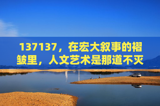 137137，在宏大叙事的褶皱里，人文艺术是那道不灭的但，宏大叙事褶皱里，人文艺术是不灭的光