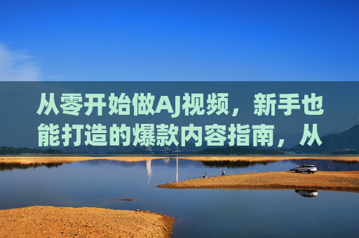 从零开始做AJ视频，新手也能打造的爆款内容指南，从零开始做AJ视频，新手爆款内容指南
