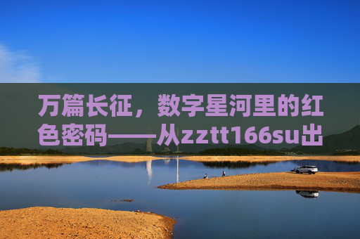 万篇长征，数字星河里的红色密码——从zztt166su出发，重走精神征途