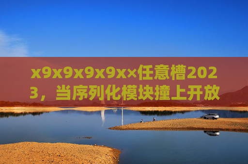 x9x9x9x9x×任意槽2023，当序列化模块撞上开放生态，技术迭代进入无界时代，序列化模块撞上开放生态，技术迭代进入无界时代2023