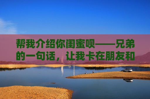 帮我介绍你闺蜜呗——兄弟的一句话，让我卡在朋友和男友之间，兄弟一句介绍闺蜜，让我卡在朋友与男友之间