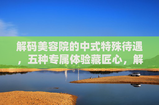 解码美容院的中式特殊待遇，五种专属体验藏匠心，解码美容院中式专属待遇，五种体验藏匠心