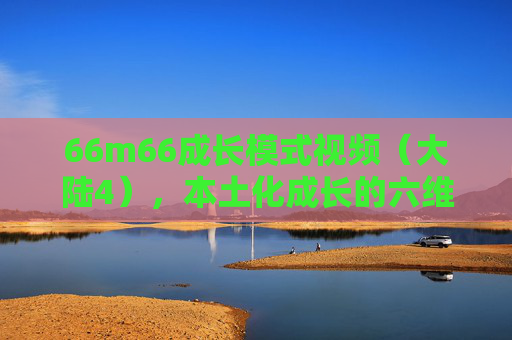 66m66成长模式视频（大陆4），本土化成长的六维加速器，66m66成长模式，本土化成长的六维加速器