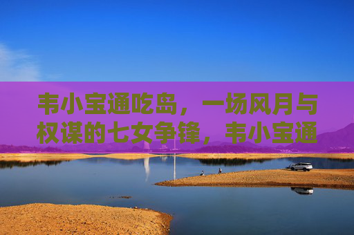 韦小宝通吃岛，一场风月与权谋的七女争锋，韦小宝通吃岛，风月权谋七女争锋