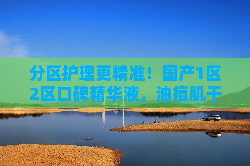 分区护理更精准！国产1区2区口碑精华液，油痘肌干皮都能找到真爱，分区护理精准适配！国产口碑精华液，油痘肌干皮真爱之选