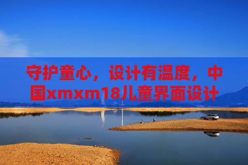 守护童心，设计有温度，中国xmxm18儿童界面设计实践与思考，守护童心，设计有温度，中国xmxm18儿童界面设计实践与思考