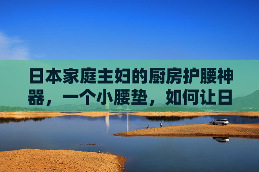 日本家庭主妇的厨房护腰神器，一个小腰垫，如何让日复一日的烟火气不再伤腰？