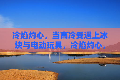 冷焰灼心，当高冷受遇上冰块与电动玩具，冷焰灼心，高冷受的冰块与电动玩具