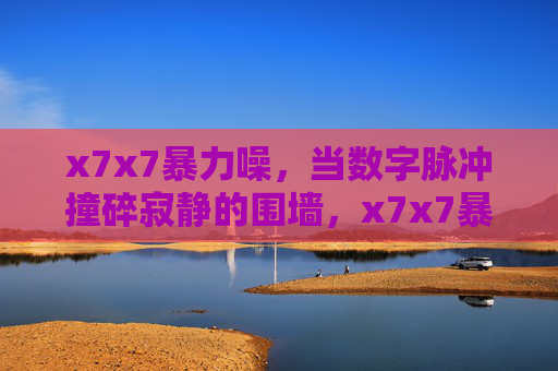 x7x7暴力噪，当数字脉冲撞碎寂静的围墙，x7x7暴力噪，数字脉冲撞碎寂静