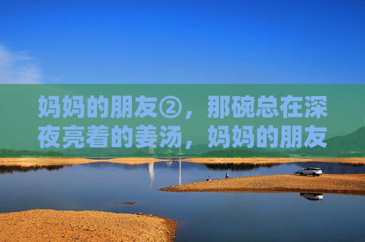 妈妈的朋友②，那碗总在深夜亮着的姜汤，妈妈的朋友②，深夜那碗暖心的姜汤