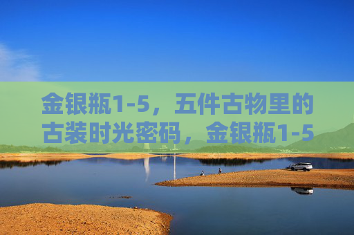 金银瓶1-5，五件古物里的古装时光密码，金银瓶1-5，五件古物的古装时光密码