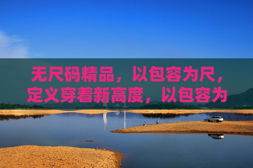 无尺码精品，以包容为尺，定义穿着新高度，以包容为尺，无尺码定义穿着新高度