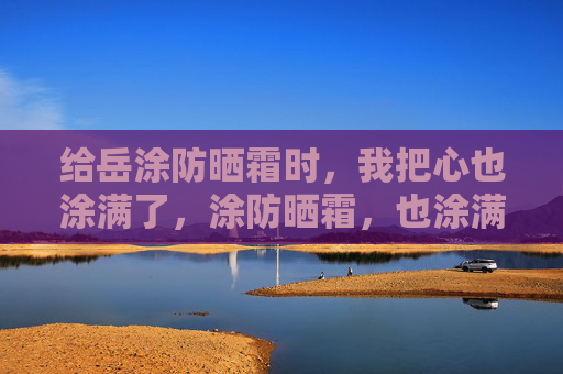 给岳涂防晒霜时，我把心也涂满了，涂防晒霜，也涂满你的心