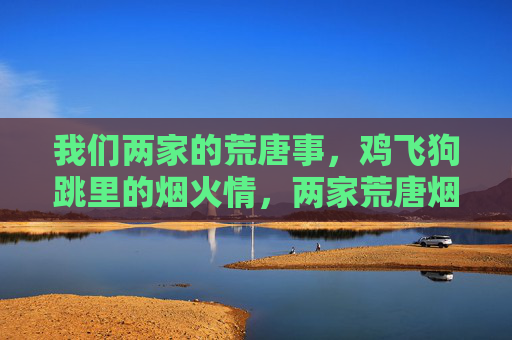 我们两家的荒唐事，鸡飞狗跳里的烟火情，两家荒唐烟火情