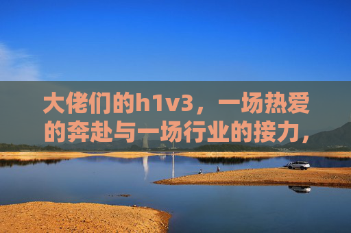 大佬们的h1v3，一场热爱的奔赴与一场行业的接力，大佬们的h1v3，热爱的奔赴与行业的接力