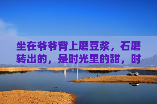 坐在爷爷背上磨豆浆，石磨转出的，是时光里的甜，时光磨在爷爷背上，石磨转出甜