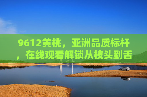 9612黄桃，亚洲品质标杆，在线观看解锁从枝头到舌尖的甜蜜之旅，9612黄桃，亚洲品质标杆，从枝头到舌尖的甜蜜之旅