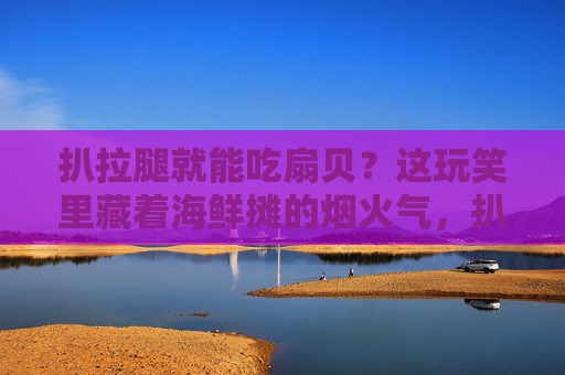 扒拉腿就能吃扇贝？这玩笑里藏着海鲜摊的烟火气，扒拉腿吃扇贝？烟火气藏在这海鲜摊玩笑里