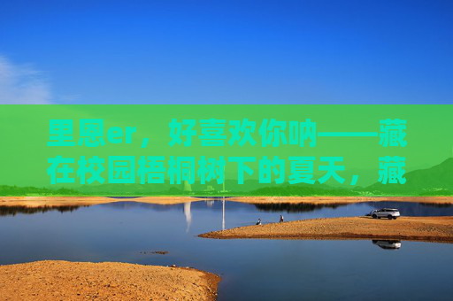 里恩er，好喜欢你呐——藏在校园梧桐树下的夏天，藏在校园梧桐树下的夏天，喜欢里恩er