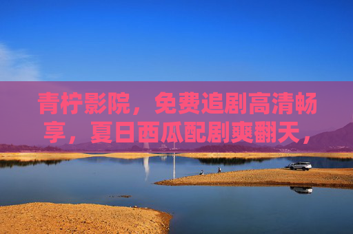 青柠影院，免费追剧高清畅享，夏日西瓜配剧爽翻天，青柠影院，夏日西瓜配免费高清剧，爽翻天