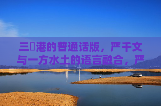 三㚫港的普通话版，严千文与一方水土的语言融合，严千文与三㚫港，一方水土的普通话融合