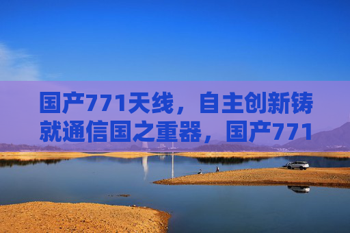 国产771天线，自主创新铸就通信国之重器，国产771天线，自主创新铸就通信国之重器
