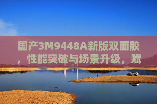 国产3M9448A新版双面胶，性能突破与场景升级，赋能多行业制造升级，国产3M9448A新版双面胶，性能突破与场景升级，赋能多行业制造升级