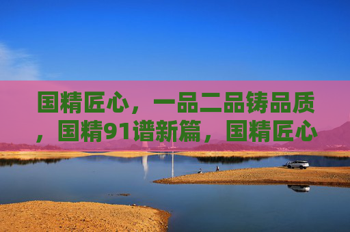 国精匠心，一品二品铸品质，国精91谱新篇，国精匠心铸品质，91谱新篇