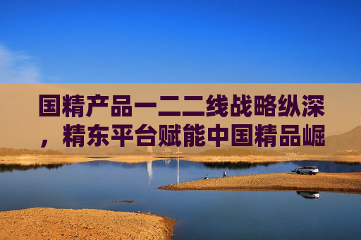 国精产品一二二线战略纵深，精东平台赋能中国精品崛起，精东平台赋能国精产品战略纵深崛起