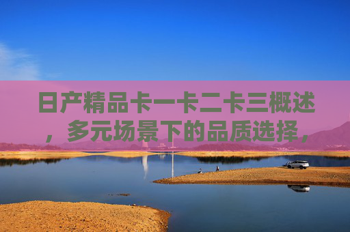 日产精品卡一卡二卡三概述，多元场景下的品质选择，日产精品卡一卡二卡三，多元场景下的品质之选