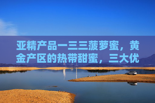 亚精产品一三三菠萝蜜，黄金产区的热带甜蜜，三大优势铸就匠心品质，亚精一三三菠萝蜜，黄金产区的热带甜蜜，三大优势铸就匠心品质