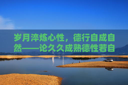 岁月淬炼心性，德行自成自然——论久久成熟德性若自然矣，岁月淬炼心性，德行自成自然
