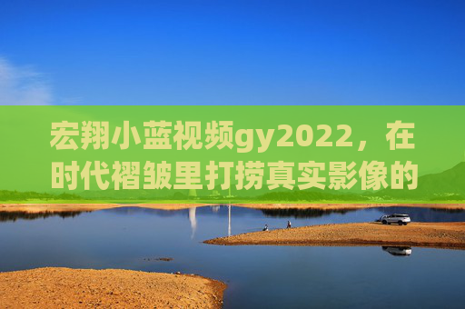宏翔小蓝视频gy2022，在时代褶皱里打捞真实影像的微光，宏翔小蓝视频gy2022，时代褶皱里的真实影像微光