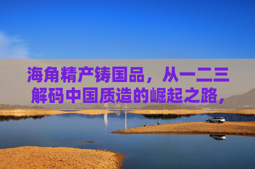 海角精产铸国品，从一二三解码中国质造的崛起之路，精产铸国品，解码中国质造崛起之路