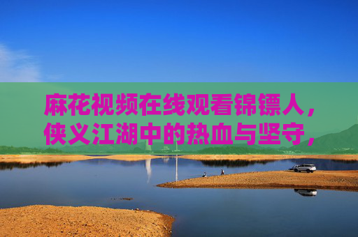 麻花视频在线观看锦镖人，侠义江湖中的热血与坚守，麻花视频在线观看锦镖人，侠义江湖的热血与坚守