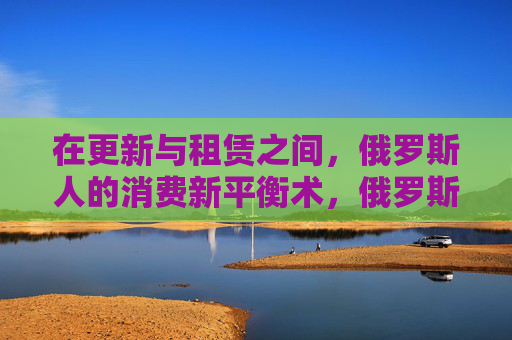 在更新与租赁之间，俄罗斯人的消费新平衡术，俄罗斯人，更新与租赁间的消费新平衡