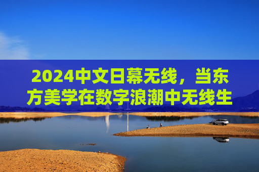 2024中文日幕无线，当东方美学在数字浪潮中无线生长，2024中文日幕无线，东方美学与数字浪潮的无线生长