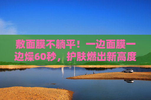 敷面膜不躺平！一边面膜一边燥60秒，护肤燃出新高度，动敷60秒！面膜燃出护肤新高度