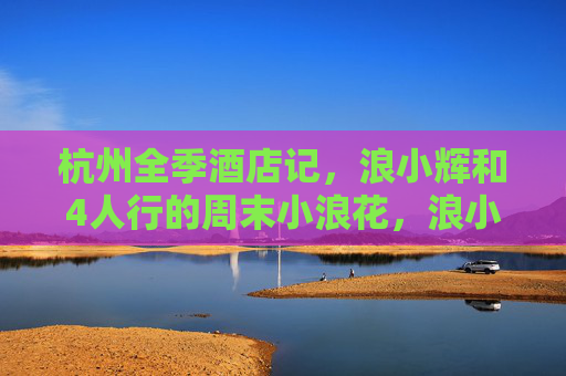 杭州全季酒店记，浪小辉和4人行的周末小浪花，浪小辉4人杭州全季酒店周末小浪花