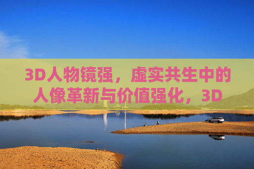 3D人物镜强，虚实共生中的人像革新与价值强化，3D人物镜强，虚实共生中的人像革新与价值强化
