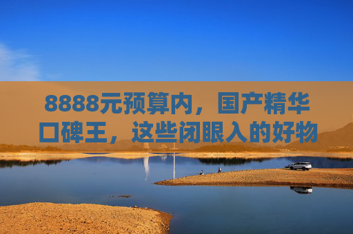 8888元预算内，国产精华口碑王，这些闭眼入的好物，功效颜值双在线！8888元预算内！国产精华口碑王，功效颜值双在线闭眼入