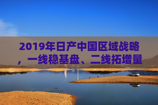 2019年日产中国区域战略，一线稳基盘、二线拓增量、三线挖潜力的三级市场布局，2019年日产中国三级市场布局，一线稳基盘、二线拓增量、三线挖潜力
