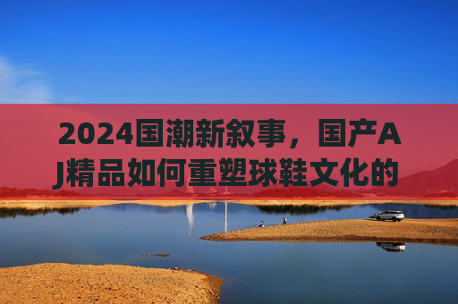 2024国潮新叙事，国产AJ精品如何重塑球鞋文化的中国美学？2024国潮新叙事，国产AJ精品重塑球鞋文化中国美学