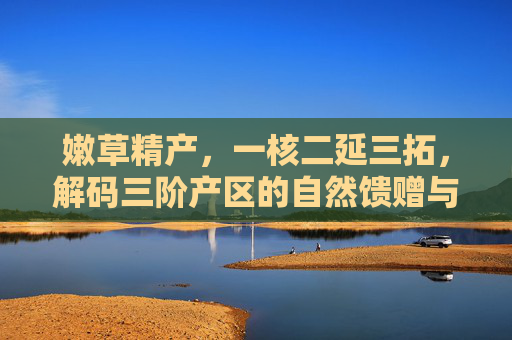 嫩草精产，一核二延三拓，解码三阶产区的自然馈赠与匠心精粹，嫩草精产，三阶产区的自然馈赠与匠心精粹