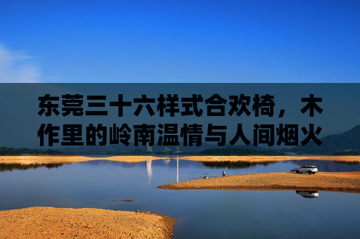 东莞三十六样式合欢椅，木作里的岭南温情与人间烟火，东莞三十六样式合欢椅，木作里的岭南温情与人间烟火
